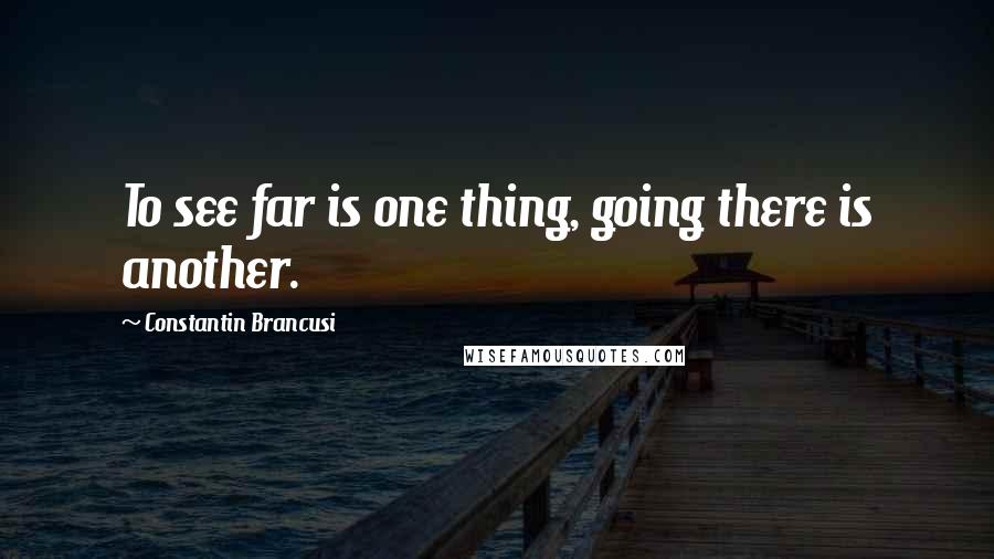 Constantin Brancusi Quotes: To see far is one thing, going there is another.