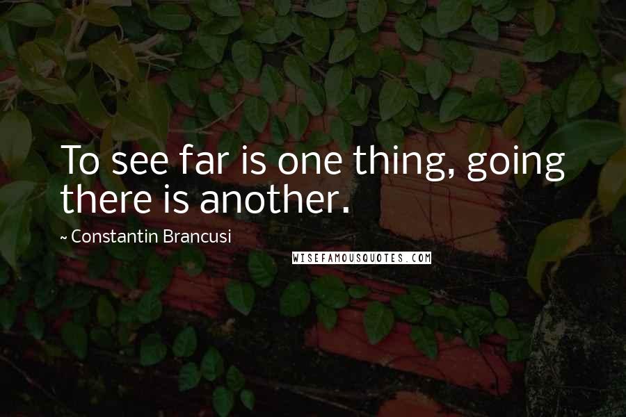 Constantin Brancusi Quotes: To see far is one thing, going there is another.