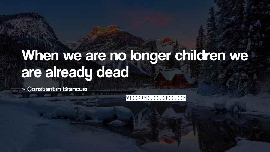 Constantin Brancusi Quotes: When we are no longer children we are already dead
