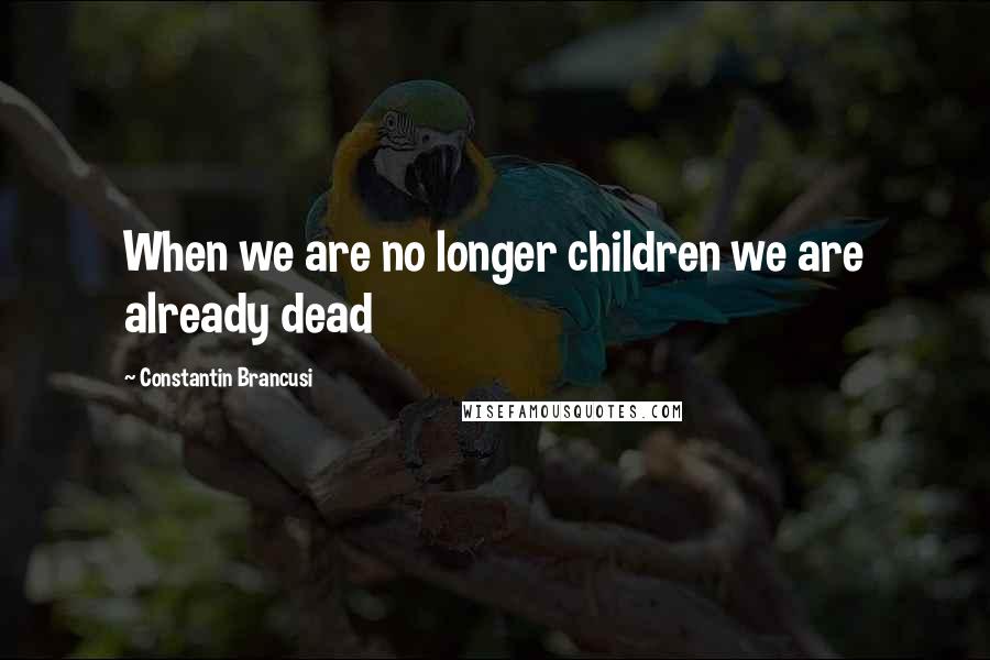 Constantin Brancusi Quotes: When we are no longer children we are already dead