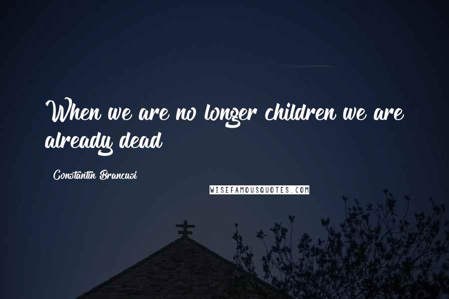 Constantin Brancusi Quotes: When we are no longer children we are already dead