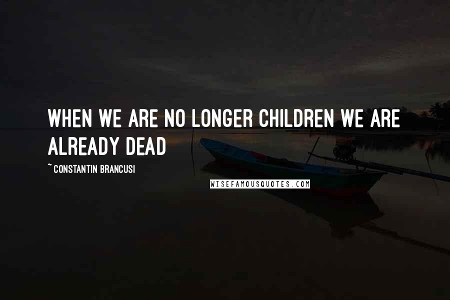 Constantin Brancusi Quotes: When we are no longer children we are already dead