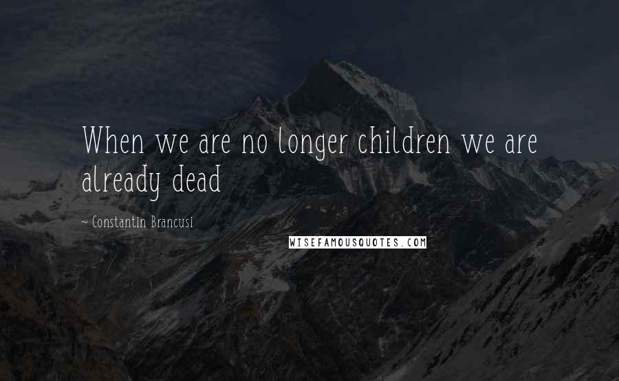 Constantin Brancusi Quotes: When we are no longer children we are already dead