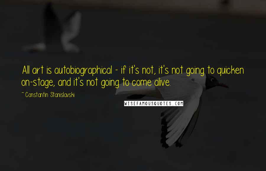 Constantin Stanislavski Quotes: All art is autobiographical - if it's not, it's not going to quicken on-stage, and it's not going to come alive.