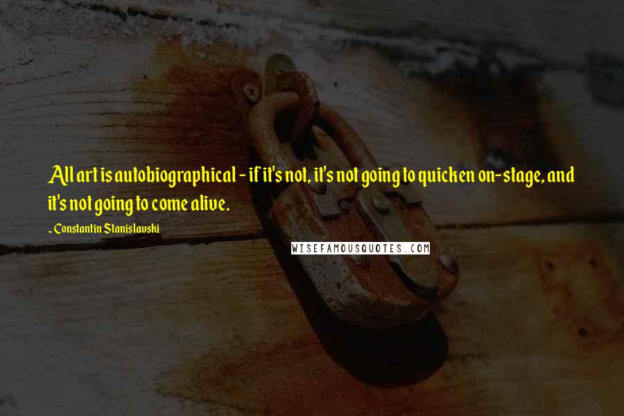Constantin Stanislavski Quotes: All art is autobiographical - if it's not, it's not going to quicken on-stage, and it's not going to come alive.