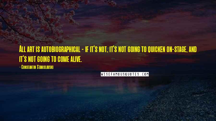 Constantin Stanislavski Quotes: All art is autobiographical - if it's not, it's not going to quicken on-stage, and it's not going to come alive.
