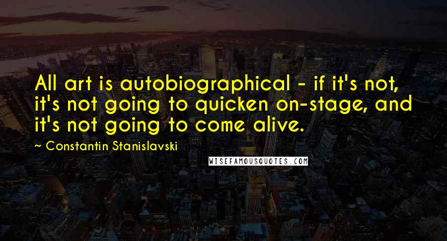 Constantin Stanislavski Quotes: All art is autobiographical - if it's not, it's not going to quicken on-stage, and it's not going to come alive.
