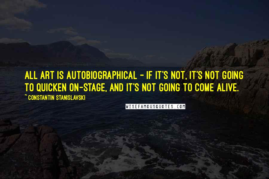 Constantin Stanislavski Quotes: All art is autobiographical - if it's not, it's not going to quicken on-stage, and it's not going to come alive.