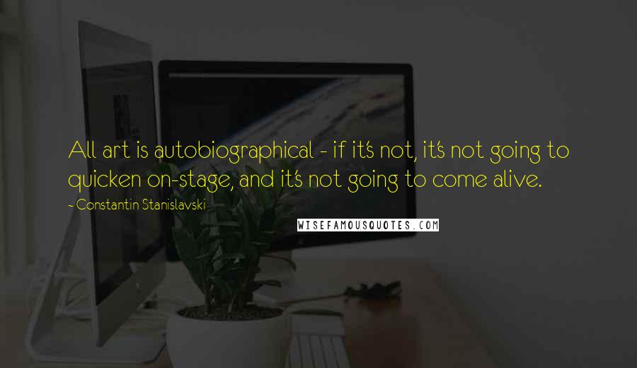 Constantin Stanislavski Quotes: All art is autobiographical - if it's not, it's not going to quicken on-stage, and it's not going to come alive.