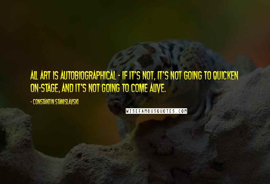 Constantin Stanislavski Quotes: All art is autobiographical - if it's not, it's not going to quicken on-stage, and it's not going to come alive.