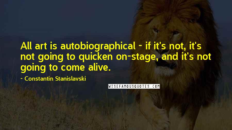 Constantin Stanislavski Quotes: All art is autobiographical - if it's not, it's not going to quicken on-stage, and it's not going to come alive.