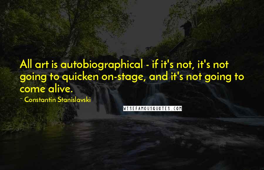 Constantin Stanislavski Quotes: All art is autobiographical - if it's not, it's not going to quicken on-stage, and it's not going to come alive.