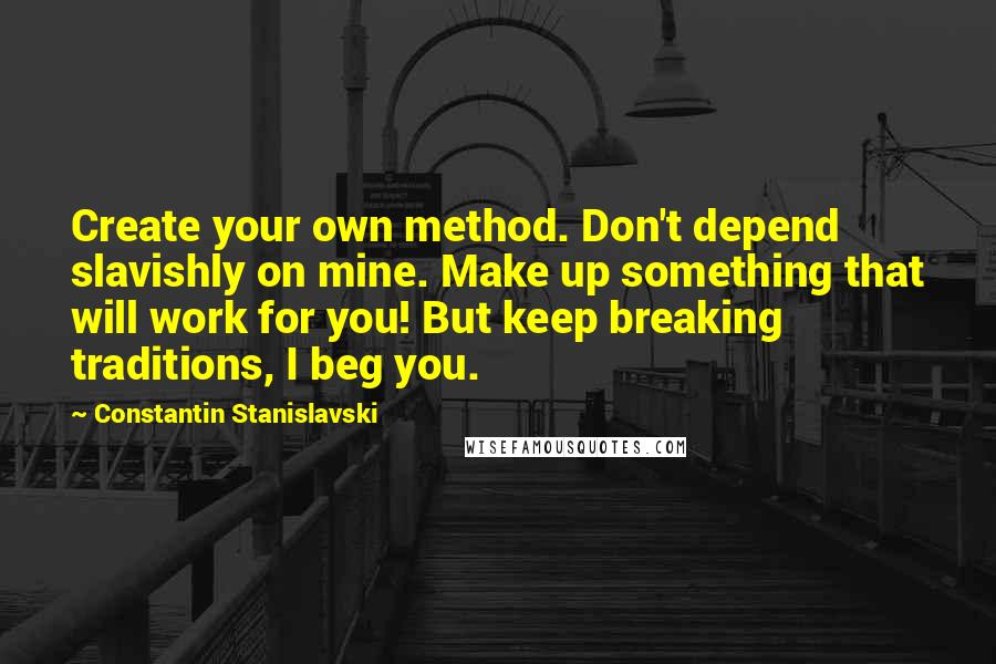 Constantin Stanislavski Quotes: Create your own method. Don't depend slavishly on mine. Make up something that will work for you! But keep breaking traditions, I beg you.