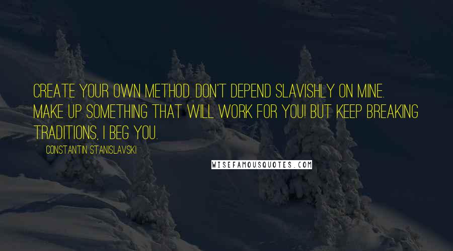 Constantin Stanislavski Quotes: Create your own method. Don't depend slavishly on mine. Make up something that will work for you! But keep breaking traditions, I beg you.