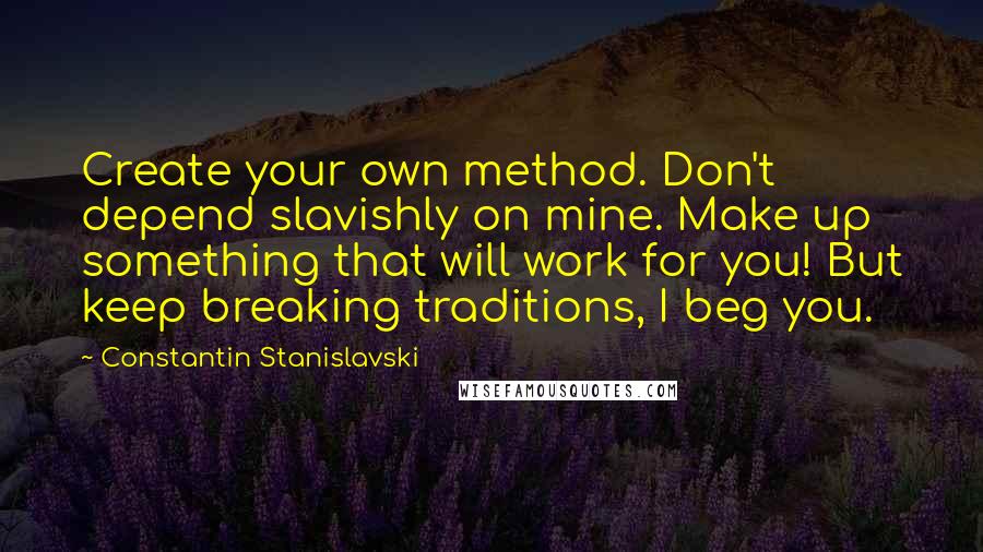 Constantin Stanislavski Quotes: Create your own method. Don't depend slavishly on mine. Make up something that will work for you! But keep breaking traditions, I beg you.