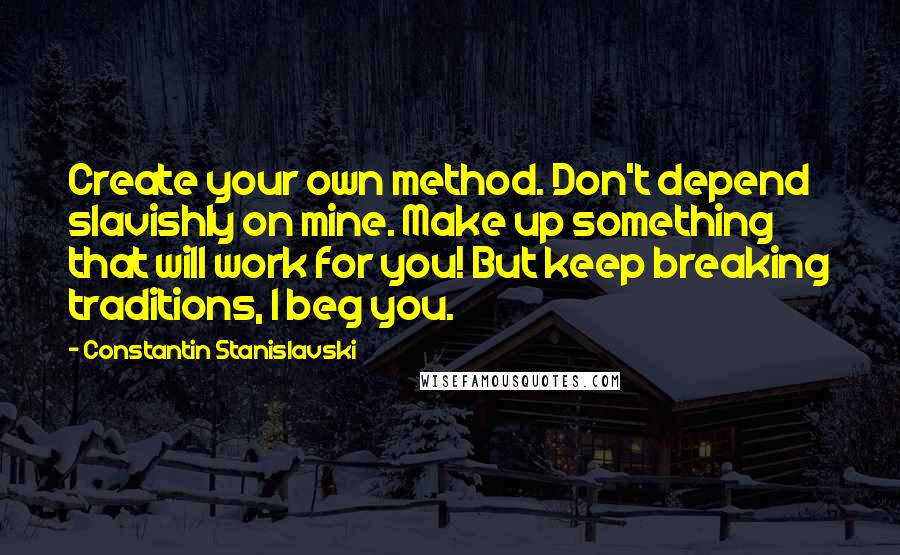 Constantin Stanislavski Quotes: Create your own method. Don't depend slavishly on mine. Make up something that will work for you! But keep breaking traditions, I beg you.