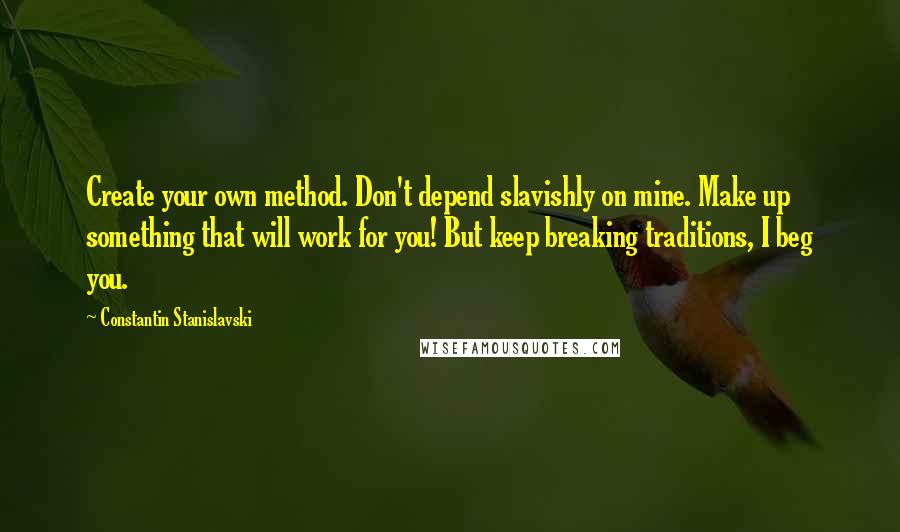 Constantin Stanislavski Quotes: Create your own method. Don't depend slavishly on mine. Make up something that will work for you! But keep breaking traditions, I beg you.