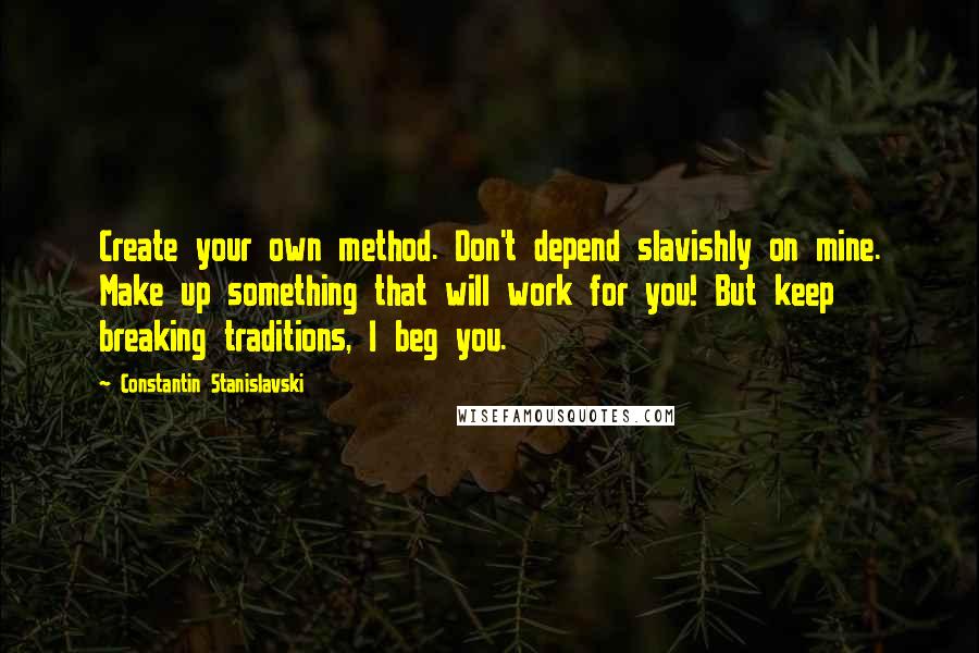 Constantin Stanislavski Quotes: Create your own method. Don't depend slavishly on mine. Make up something that will work for you! But keep breaking traditions, I beg you.