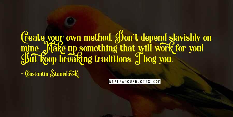 Constantin Stanislavski Quotes: Create your own method. Don't depend slavishly on mine. Make up something that will work for you! But keep breaking traditions, I beg you.