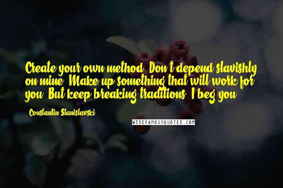 Constantin Stanislavski Quotes: Create your own method. Don't depend slavishly on mine. Make up something that will work for you! But keep breaking traditions, I beg you.