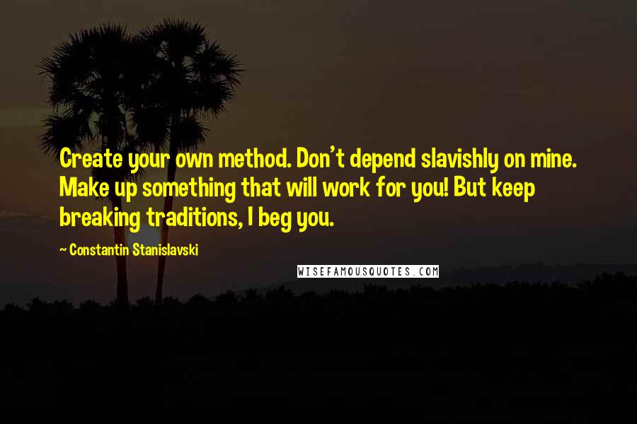 Constantin Stanislavski Quotes: Create your own method. Don't depend slavishly on mine. Make up something that will work for you! But keep breaking traditions, I beg you.