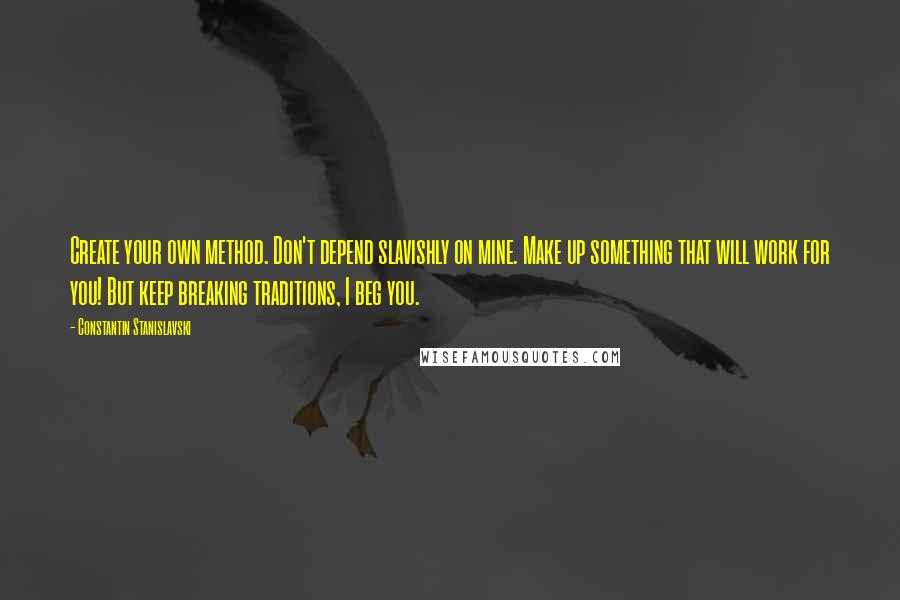 Constantin Stanislavski Quotes: Create your own method. Don't depend slavishly on mine. Make up something that will work for you! But keep breaking traditions, I beg you.