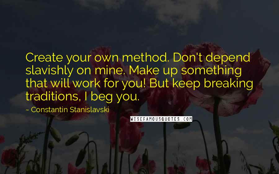 Constantin Stanislavski Quotes: Create your own method. Don't depend slavishly on mine. Make up something that will work for you! But keep breaking traditions, I beg you.