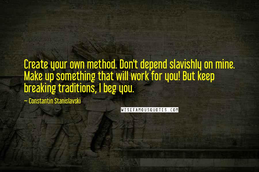 Constantin Stanislavski Quotes: Create your own method. Don't depend slavishly on mine. Make up something that will work for you! But keep breaking traditions, I beg you.