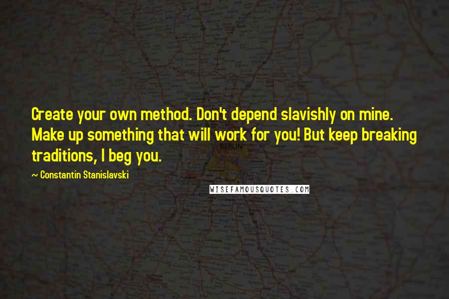 Constantin Stanislavski Quotes: Create your own method. Don't depend slavishly on mine. Make up something that will work for you! But keep breaking traditions, I beg you.