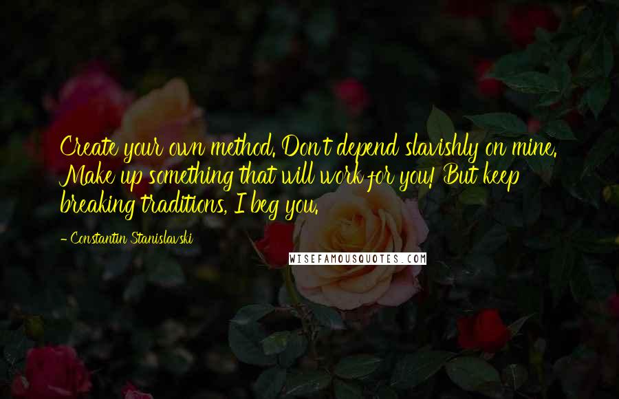 Constantin Stanislavski Quotes: Create your own method. Don't depend slavishly on mine. Make up something that will work for you! But keep breaking traditions, I beg you.