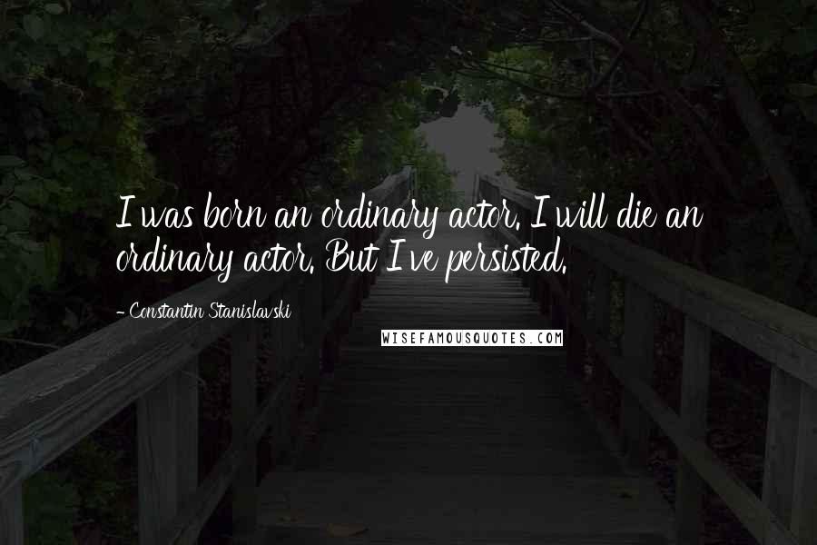 Constantin Stanislavski Quotes: I was born an ordinary actor. I will die an ordinary actor. But I've persisted.