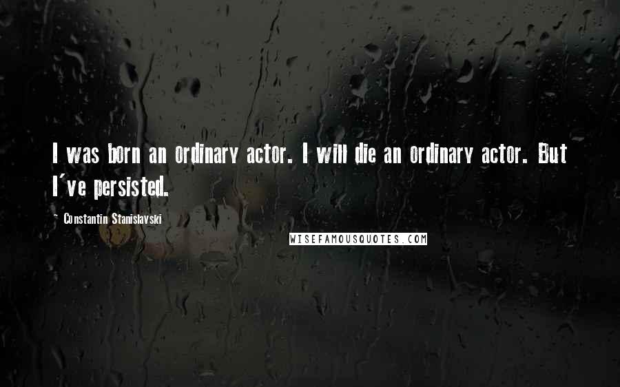 Constantin Stanislavski Quotes: I was born an ordinary actor. I will die an ordinary actor. But I've persisted.