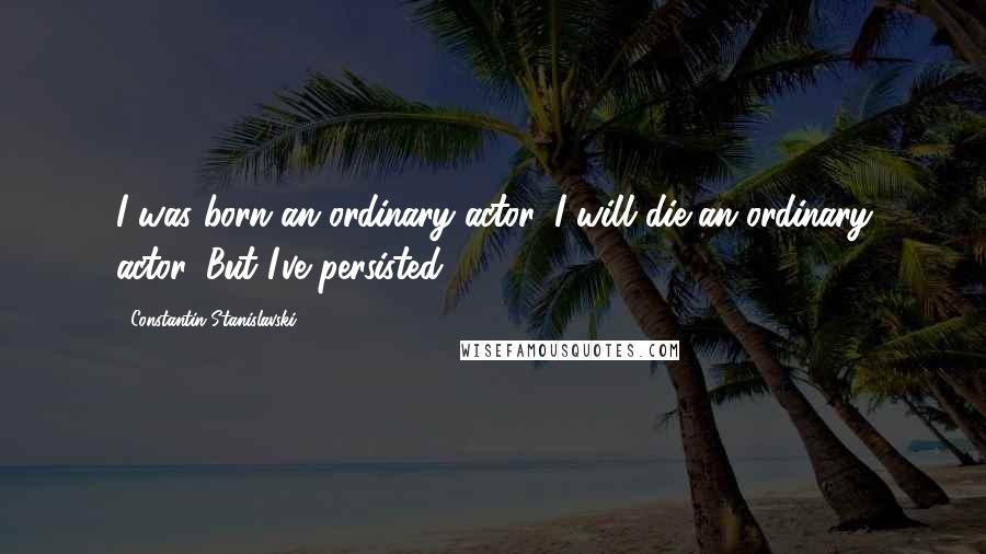 Constantin Stanislavski Quotes: I was born an ordinary actor. I will die an ordinary actor. But I've persisted.