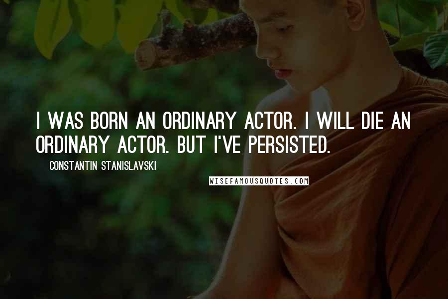 Constantin Stanislavski Quotes: I was born an ordinary actor. I will die an ordinary actor. But I've persisted.