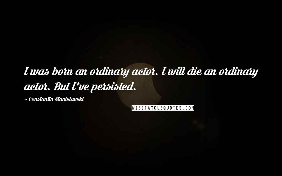 Constantin Stanislavski Quotes: I was born an ordinary actor. I will die an ordinary actor. But I've persisted.