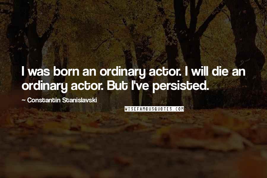 Constantin Stanislavski Quotes: I was born an ordinary actor. I will die an ordinary actor. But I've persisted.