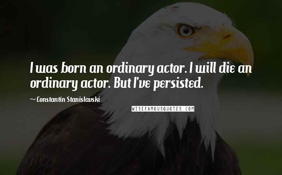 Constantin Stanislavski Quotes: I was born an ordinary actor. I will die an ordinary actor. But I've persisted.