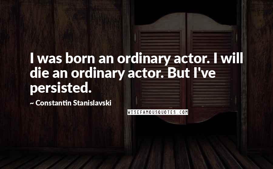 Constantin Stanislavski Quotes: I was born an ordinary actor. I will die an ordinary actor. But I've persisted.