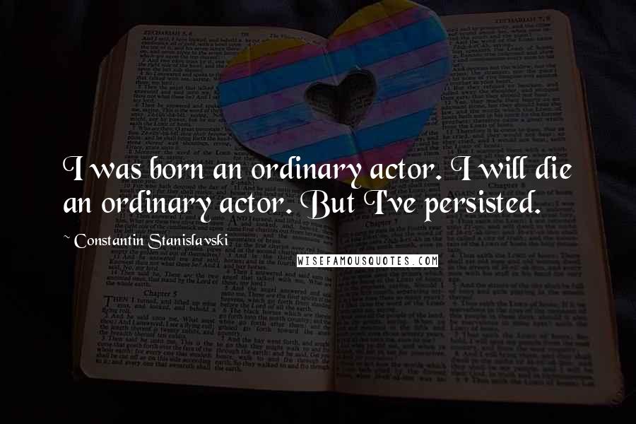 Constantin Stanislavski Quotes: I was born an ordinary actor. I will die an ordinary actor. But I've persisted.