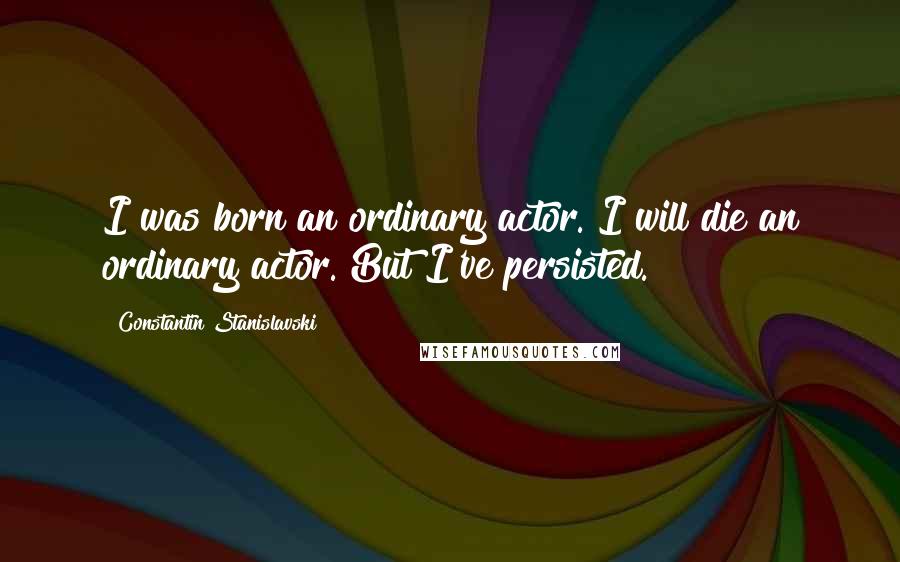 Constantin Stanislavski Quotes: I was born an ordinary actor. I will die an ordinary actor. But I've persisted.