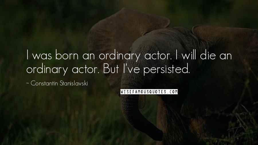 Constantin Stanislavski Quotes: I was born an ordinary actor. I will die an ordinary actor. But I've persisted.