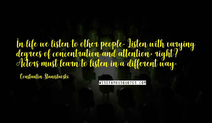 Constantin Stanislavski Quotes: In life we listen to other people. Listen with varying degrees of concentration and attention, right? Actors must learn to listen in a different way.