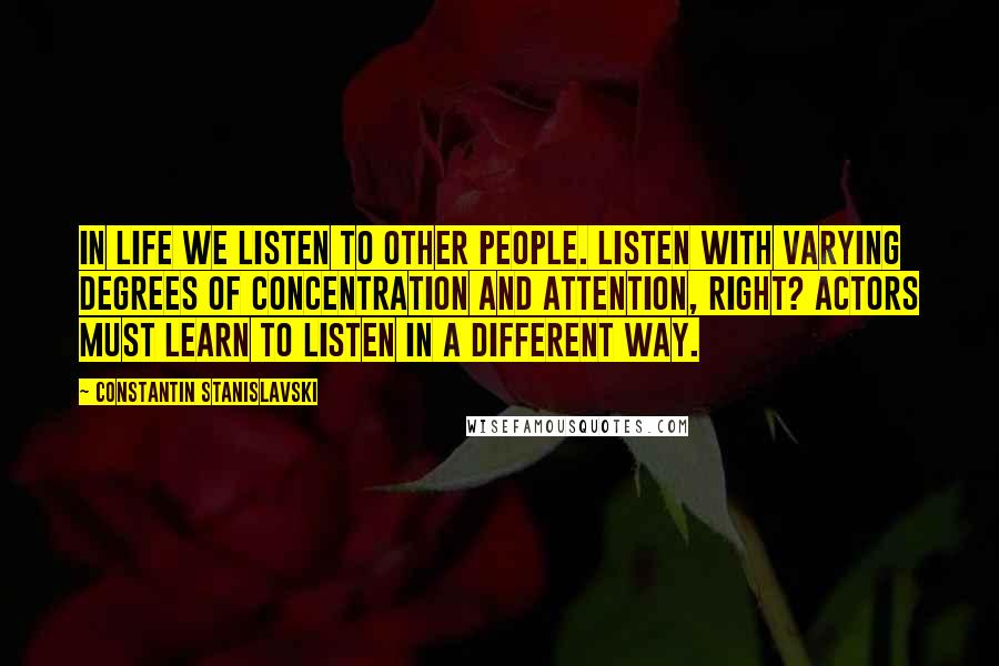 Constantin Stanislavski Quotes: In life we listen to other people. Listen with varying degrees of concentration and attention, right? Actors must learn to listen in a different way.