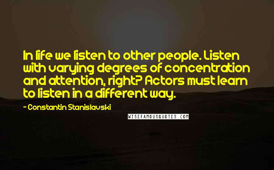 Constantin Stanislavski Quotes: In life we listen to other people. Listen with varying degrees of concentration and attention, right? Actors must learn to listen in a different way.