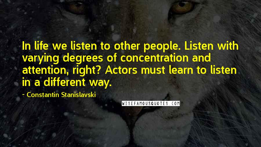 Constantin Stanislavski Quotes: In life we listen to other people. Listen with varying degrees of concentration and attention, right? Actors must learn to listen in a different way.