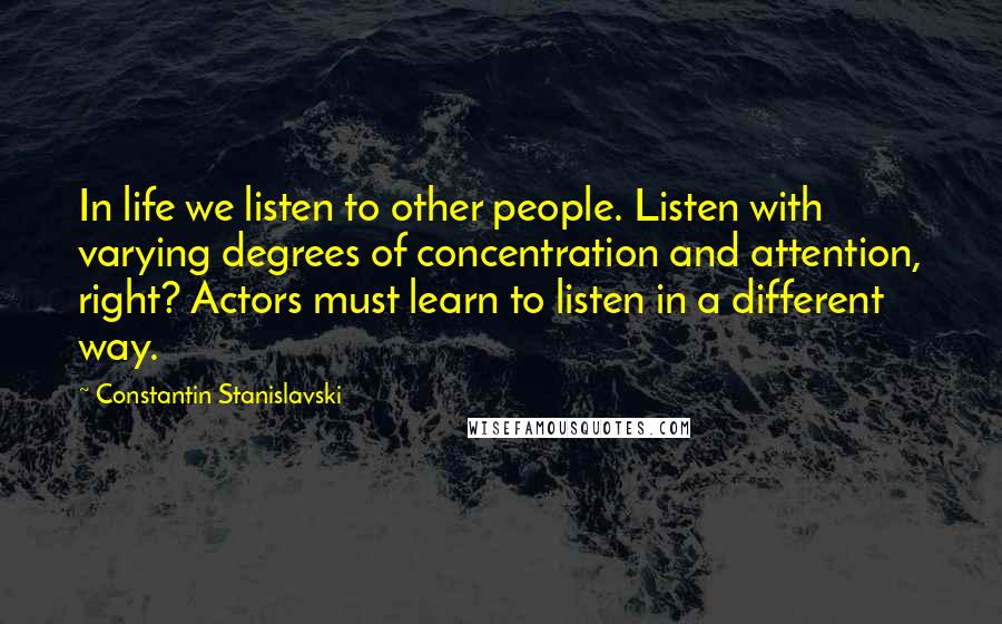 Constantin Stanislavski Quotes: In life we listen to other people. Listen with varying degrees of concentration and attention, right? Actors must learn to listen in a different way.