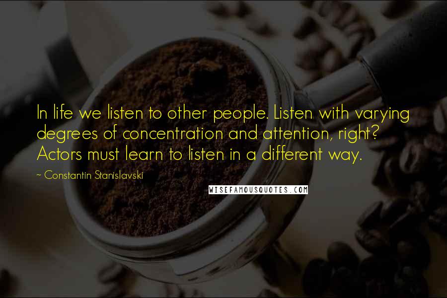 Constantin Stanislavski Quotes: In life we listen to other people. Listen with varying degrees of concentration and attention, right? Actors must learn to listen in a different way.