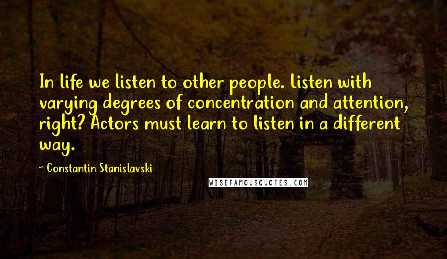 Constantin Stanislavski Quotes: In life we listen to other people. Listen with varying degrees of concentration and attention, right? Actors must learn to listen in a different way.