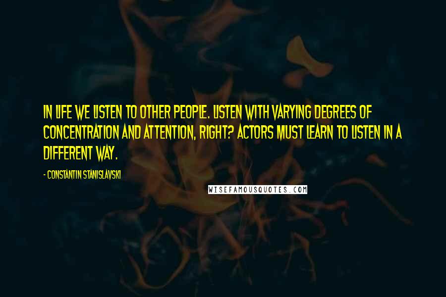 Constantin Stanislavski Quotes: In life we listen to other people. Listen with varying degrees of concentration and attention, right? Actors must learn to listen in a different way.