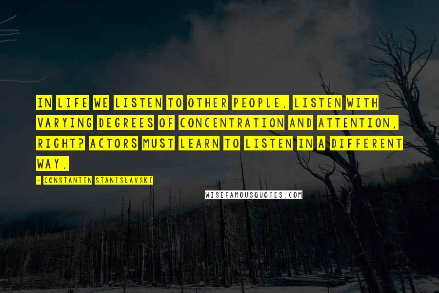 Constantin Stanislavski Quotes: In life we listen to other people. Listen with varying degrees of concentration and attention, right? Actors must learn to listen in a different way.